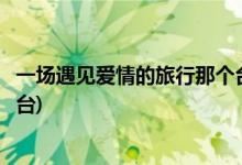 一場遇見愛情的旅行那個(gè)臺(tái)播出(一場遇見愛情的旅行播出平臺(tái))