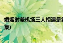 婚姻時差機場三人相遇是第幾集(婚姻時差機場相遇是在哪一集)