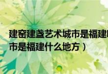 建窯建盞藝術(shù)城市是福建哪個城市（建窯建盞燒制技藝的城市是福建什么地方）