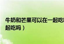 牛奶和芒果可以在一起吃嗎（牛奶和芒果可以同時(shí)吃嗎能一起吃嗎）