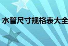 水管尺寸規(guī)格表大全（水管規(guī)格尺寸對照表）