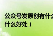 公眾號(hào)發(fā)原創(chuàng)有什么好處（公眾號(hào)開通原創(chuàng)有什么好處）