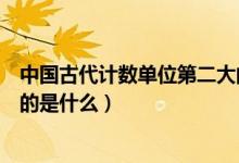 中國(guó)古代計(jì)數(shù)單位第二大的是什么（中國(guó)古代計(jì)數(shù)單位最大的是什么）