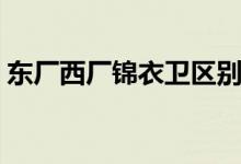 東廠西廠錦衣衛(wèi)區(qū)別(東廠西廠錦衣衛(wèi)區(qū)別)