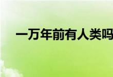 一萬(wàn)年前有人類嗎(一萬(wàn)年前有人類嗎)