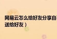 網易云怎么給好友分享自己的歌單（網易云音樂歌單怎么發(fā)送給好友）