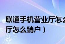 聯通手機營業(yè)廳怎么銷戶不了（聯通手機營業(yè)廳怎么銷戶）