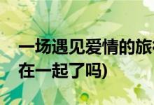 一場(chǎng)遇見愛(ài)情的旅行的結(jié)局(李心月和金小天在一起了嗎)