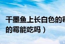 干墨魚上長(zhǎng)白色的霉能吃嗎（干墨魚上長(zhǎng)白色的霉能吃嗎）