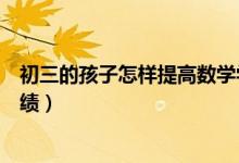 初三的孩子怎樣提高數(shù)學學習興趣(初中生怎樣提高數(shù)學成績)