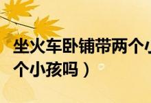 坐火車臥鋪帶兩個(gè)小孩可以嗎(臥鋪可以帶兩個(gè)小孩嗎)