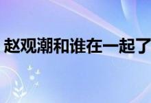 趙觀潮和誰(shuí)在一起了(我只喜歡你趙觀潮結(jié)局)