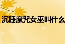 沉睡魔咒女巫叫什么(沉睡魔咒女巫是誰(shuí)演的)