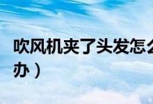 吹風(fēng)機(jī)夾了頭發(fā)怎么辦（吹風(fēng)機(jī)夾住頭發(fā)怎么辦）