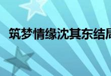 筑夢(mèng)情緣沈其東結(jié)局(沈其東結(jié)局是好的嗎)