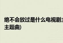 絕不會(huì)放過是什么電視劇主題曲(絕不會(huì)放過是那個(gè)電視劇的主題曲)