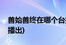 善始善終在哪個(gè)臺(tái)播出(善始善終在什么平臺(tái)播出)