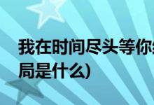 我在時(shí)間盡頭等你結(jié)局(我在時(shí)間盡頭等你結(jié)局是什么)