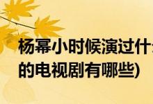 楊冪小時候演過什么電視劇(楊冪小時候演過的電視劇有哪些)