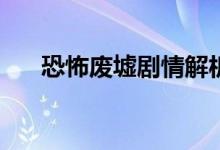 恐怖廢墟劇情解析(恐怖廢墟主要劇情)