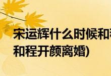 宋運(yùn)輝什么時(shí)候和程開(kāi)顏離婚(宋運(yùn)輝多少集和程開(kāi)顏離婚)