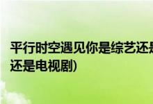平行時(shí)空遇見你是綜藝還是電視劇(平行時(shí)空遇見你屬于綜藝還是電視劇)