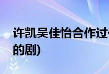 許凱吳佳怡合作過什么劇(許凱吳佳怡合作過的劇)
