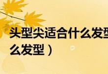 頭型尖適合什么發(fā)型（頭頂尖兩側很塌適合什么發(fā)型）