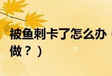被魚刺卡了怎么辦（喉嚨被魚刺卡了應該怎么做？）