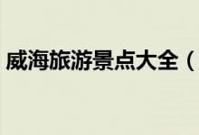 威海旅游景點(diǎn)大全（威海有什么地方好玩？）