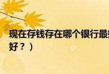 現(xiàn)在存錢存在哪個銀行最好（手里有閑錢存在哪家銀行比較好？）