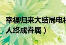 幸福歸來大結(jié)局電視?。n樹根查明真相有情人終成眷屬）