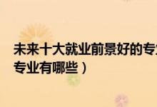 未來(lái)十大就業(yè)前景好的專(zhuān)業(yè)是哪些（未來(lái)十大就業(yè)前景好的專(zhuān)業(yè)有哪些）