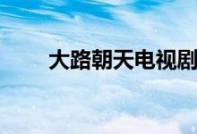 大路朝天電視劇劇情（主演都有誰(shuí)）