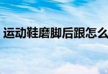 運(yùn)動鞋磨腳后跟怎么辦（可以怎么進(jìn)行改善）