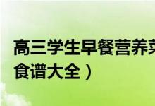 高三學生早餐營養(yǎng)菜譜（高三孩子的營養(yǎng)早餐食譜大全）