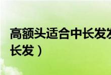 高額頭適合中長(zhǎng)發(fā)發(fā)型嗎（高額頭適不適合中長(zhǎng)發(fā)）