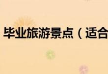 畢業(yè)旅游景點（適合畢業(yè)游去的景點有哪些）
