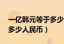 一億韓元等于多少人民幣（10萬韓元又等于多少人民幣）