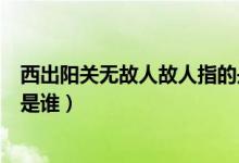 西出陽(yáng)關(guān)無(wú)故人故人指的是哪位（西出陽(yáng)關(guān)無(wú)故人故人指的是誰(shuí)）