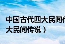 中國(guó)古代四大民間傳說是哪四個(gè)（中國(guó)古代四大民間傳說）