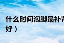 什么時間泡腳最補腎（每天哪個時間泡腳補腎好）