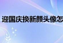 迎國慶換新顏頭像怎么不能弄了（怎么弄?。?class=