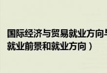 國際經(jīng)濟(jì)與貿(mào)易就業(yè)方向與前景（2022國際經(jīng)濟(jì)與貿(mào)易專業(yè)就業(yè)前景和就業(yè)方向）