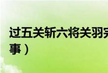過五關斬六將關羽完整版（過五關斬六將的故事）