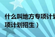 什么叫地方專項計劃培養(yǎng)模式（什么叫地方專項計劃招生）