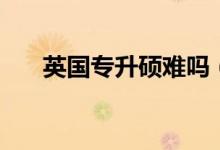 英國(guó)專升碩難嗎（英國(guó)專升碩難不難）