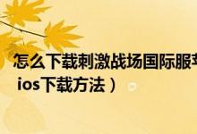 怎么下載刺激戰(zhàn)場(chǎng)國際服蘋果平板（蘋果ios刺激戰(zhàn)場(chǎng)國際服 ios下載方法）