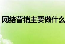網(wǎng)絡(luò)營銷主要做什么（網(wǎng)絡(luò)營銷是干什么的）