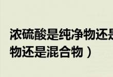 濃硫酸是純凈物還是混合物?。饬蛩崾羌儍粑镞€是混合物）
